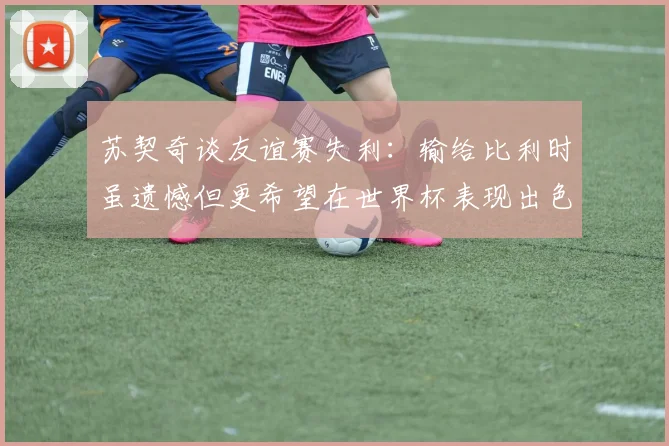 苏契奇谈友谊赛失利：输给比利时虽遗憾但更希望在世界杯表现出色