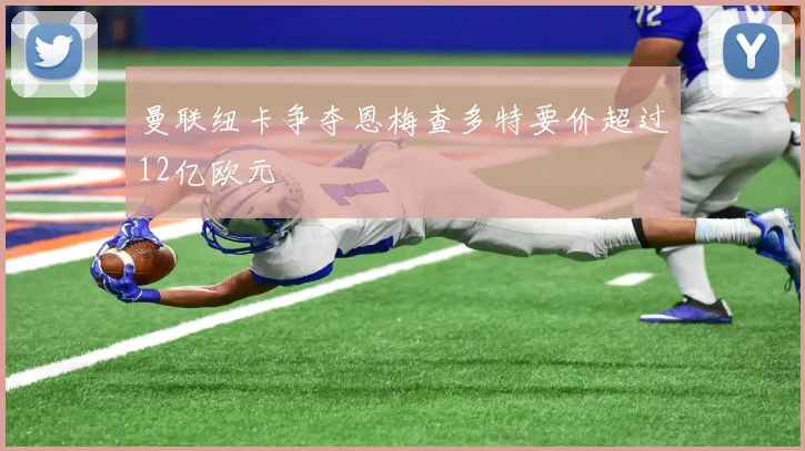 曼联纽卡争夺恩梅查多特要价超过12亿欧元