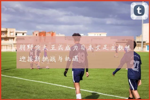 狩野伦久正式成为日本女足主教练迎接新挑战与机遇
