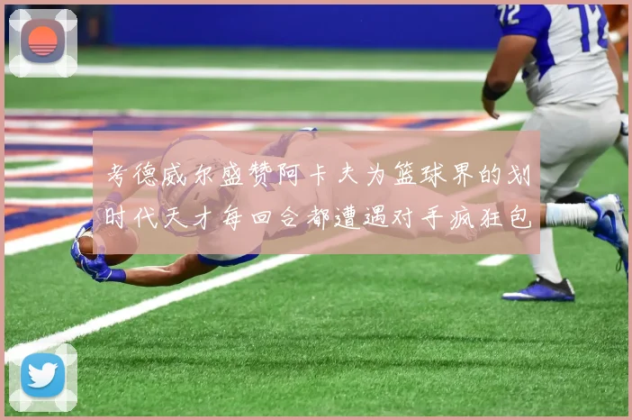 考德威尔盛赞阿卡夫为篮球界的划时代天才每回合都遭遇对手疯狂包夹挑战
