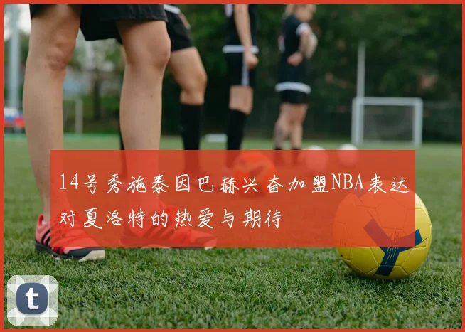 14号秀施泰因巴赫兴奋加盟NBA表达对夏洛特的热爱与期待