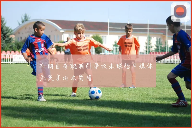 布朗自夸聪明引争议米球怒斥媒体无良言论太离谱