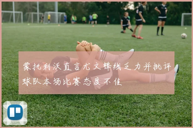 蒙托利沃直言尤文锋线乏力并批评球队本场比赛态度不佳