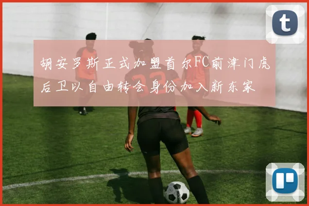胡安罗斯正式加盟首尔FC前津门虎后卫以自由转会身份加入新东家