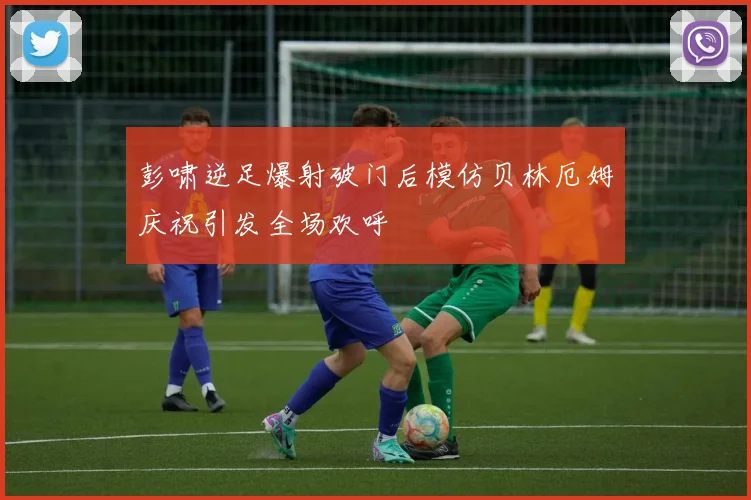彭啸逆足爆射破门后模仿贝林厄姆庆祝引发全场欢呼
