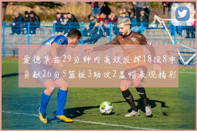 爱德华兹29分钟内高效发挥18投8中贡献26分5篮板3助攻2盖帽表现精彩但犯规频繁影响比赛乐趣