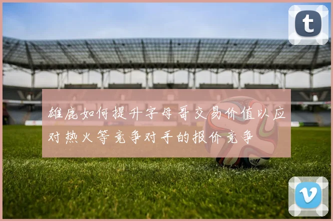 雄鹿如何提升字母哥交易价值以应对热火等竞争对手的报价竞争