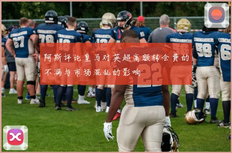 阿斯评论皇马对英超高额转会费的不满与市场混乱的影响
