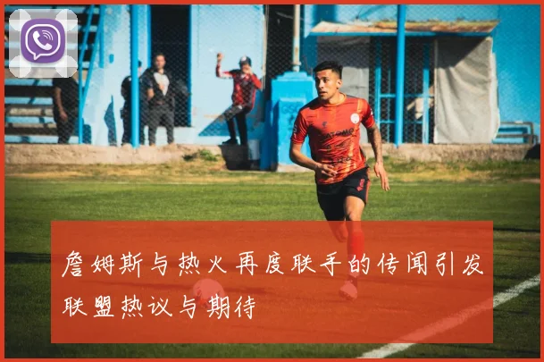 詹姆斯与热火再度联手的传闻引发联盟热议与期待