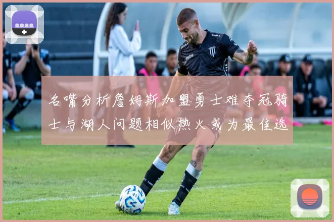 名嘴分析詹姆斯加盟勇士难夺冠骑士与湖人问题相似热火或为最佳选择