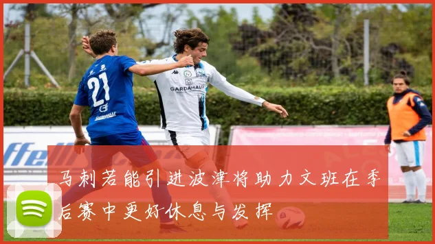 马刺若能引进波津将助力文班在季后赛中更好休息与发挥
