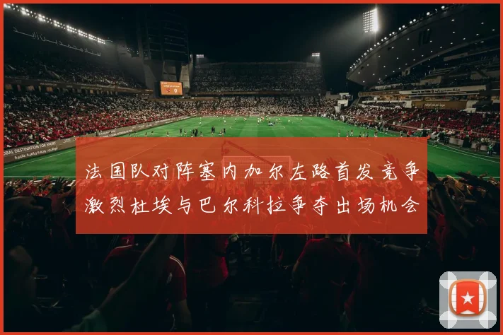 法国队对阵塞内加尔左路首发竞争激烈杜埃与巴尔科拉争夺出场机会
