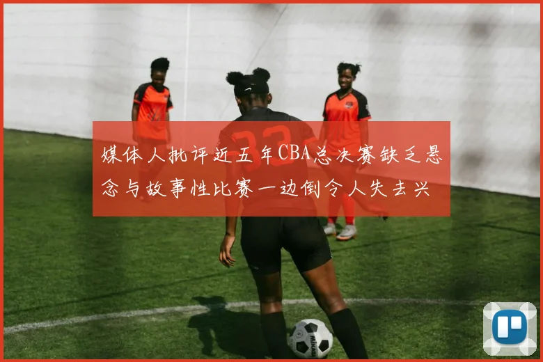 媒体人批评近五年CBA总决赛缺乏悬念与故事性比赛一边倒令人失去兴趣
