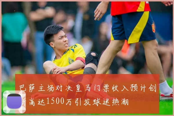 巴萨主场对决皇马门票收入预计创新高达1500万引发球迷热潮