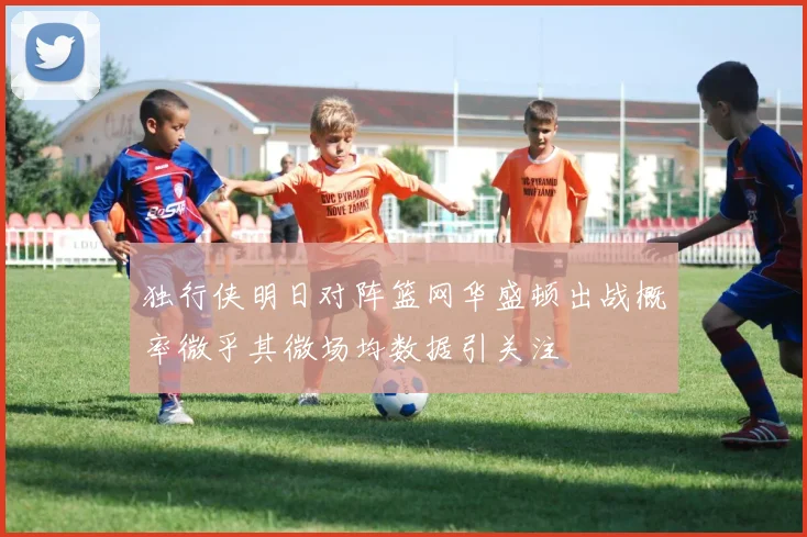 独行侠明日对阵篮网华盛顿出战概率微乎其微场均数据引关注