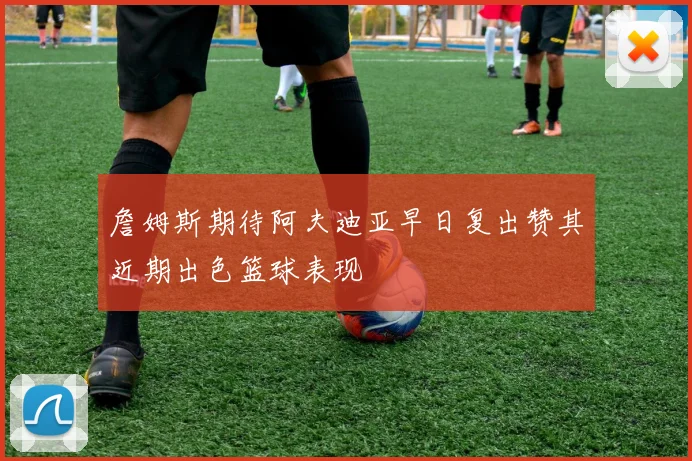 詹姆斯期待阿夫迪亚早日复出赞其近期出色篮球表现