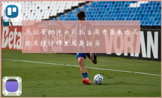 莫拉蒂批评小因扎吉离开国米方式称其模仿穆里尼奥拙劣