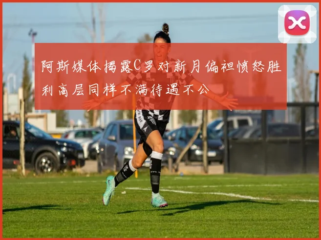 阿斯媒体揭露C罗对新月偏袒愤怒胜利高层同样不满待遇不公