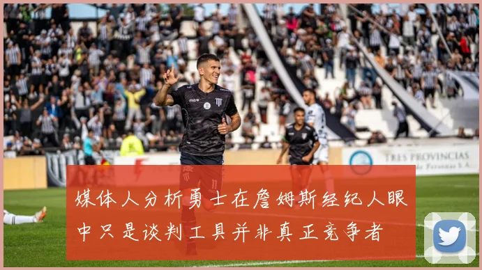 媒体人分析勇士在詹姆斯经纪人眼中只是谈判工具并非真正竞争者