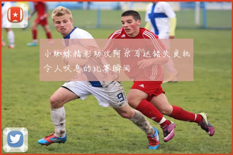 小蜘蛛精彩助攻阿尔马达错失良机令人叹息的比赛瞬间