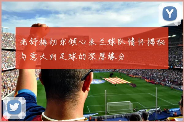 老舒梅切尔倾心米兰球队情怀揭秘与意大利足球的深厚缘分