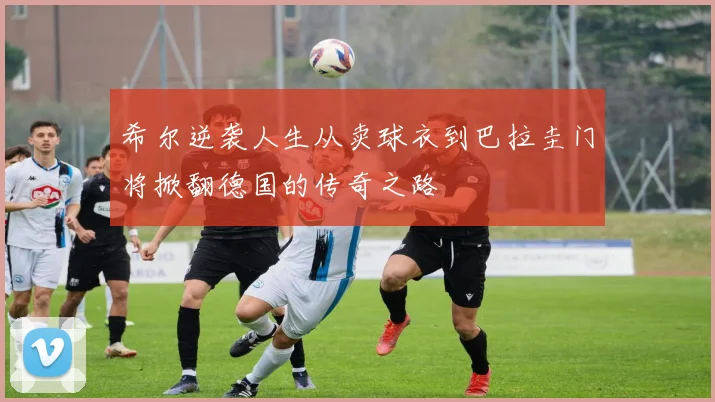 希尔逆袭人生从卖球衣到巴拉圭门将掀翻德国的传奇之路