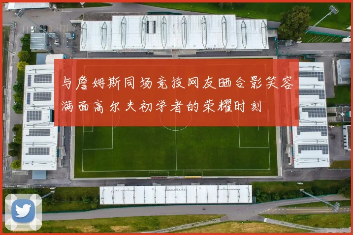 与詹姆斯同场竞技网友晒合影笑容满面高尔夫初学者的荣耀时刻